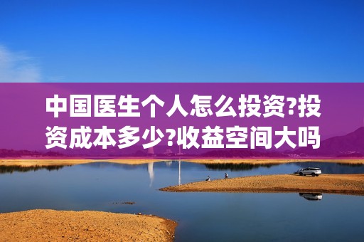 中国医生个人怎么投资?投资成本多少?收益空间大吗?(中国医生个人简介)