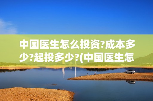 中国医生怎么投资?成本多少?起投多少?(中国医生怎样)