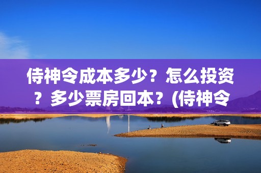 侍神令成本多少？怎么投资？多少票房回本？(侍神令收回成本了吗)