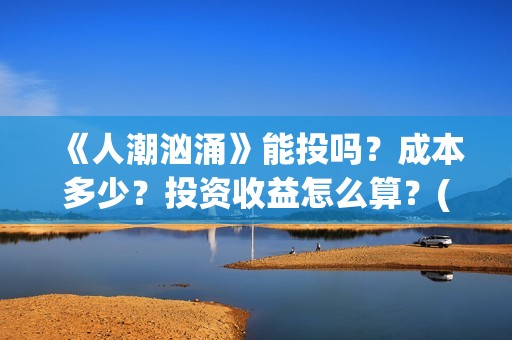 《人潮汹涌》能投吗？成本多少？投资收益怎么算？(《人潮汹涌》能在哪看)