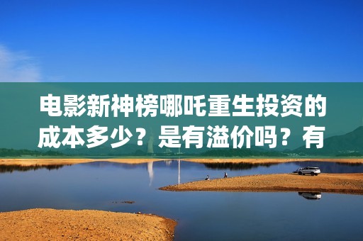 电影新神榜哪吒重生投资的成本多少？是有溢价吗？有哪些投资价值体现？(新神榜哪吒重生电影在线播放)