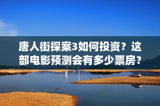 唐人街探案3如何投资？这部电影预测会有多少票房？(唐人街探案3令人失望)