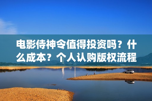 电影侍神令值得投资吗?什么成本?个人认购版权流程是?(侍神令经典) 电影侍神令值得投资吗?什么成本?个人认购版权流程是?(侍神令经典)