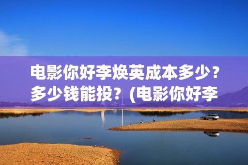 电影你好李焕英成本多少？多少钱能投？(电影你好李焕英中李焕英最擅长的是排球吗)
