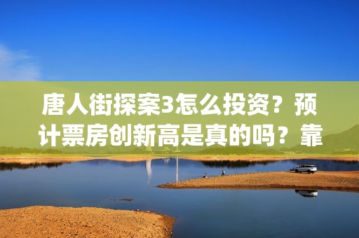 唐人街探案3怎么投资？预计票房创新高是真的吗？靠谱吗？(唐人街探案怎么一部不如一部)