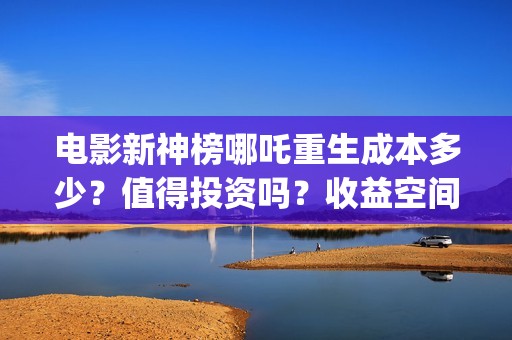 电影新神榜哪吒重生成本多少？值得投资吗？收益空间大不大？(新神榜哪吒 在线播放)