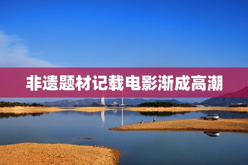 非遗题材记载电影渐成高潮