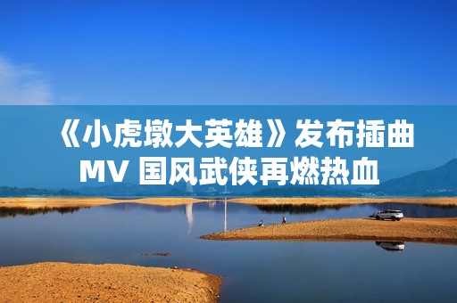 《小虎墩大英雄》发布插曲MV 国风武侠再燃热血
