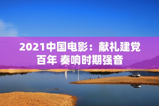 2021中国电影：献礼建党百年 奏响时期强音