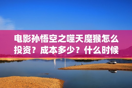 电影孙悟空之噬天魔猴怎么投资？成本多少？什么时候分红票房？(孙悟空之噬天魔猴免费全篇)