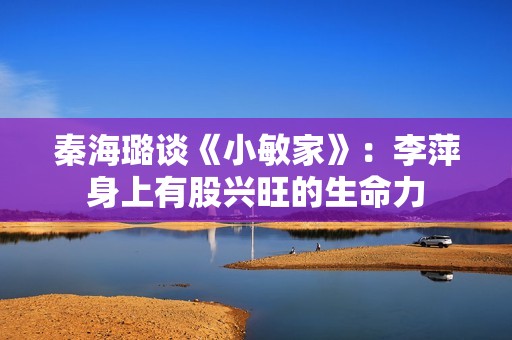 秦海璐谈《小敏家》：李萍身上有股兴旺的生命力