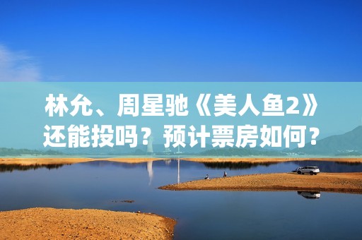林允、周星驰《美人鱼2》还能投吗？预计票房如何？(林允周星驰电影)