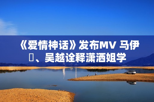 《爱情神话》发布MV 马伊琍、吴越诠释潇洒姐学