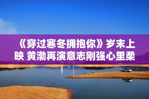 《穿过寒冬拥抱你》岁末上映 黄渤再演意志刚强心里柔嫩的大人物
