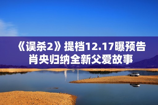 《误杀2》提档12.17曝预告 肖央归纳全新父爱故事