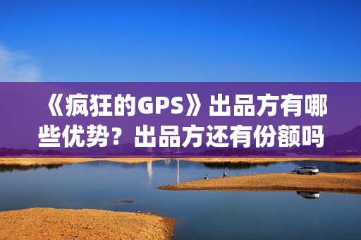 《疯狂的GPS》出品方有哪些优势？出品方还有份额吗？靠谱吗？(疯狂的gps预计票房)