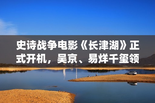 史诗战争电影《长津湖》正式开机，吴京、易烊千玺领衔主演 (史诗战争电影推荐)