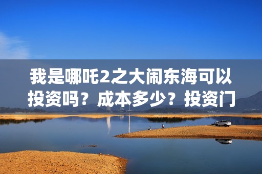 我是哪吒2之大闹东海可以投资吗？成本多少？投资门槛是？(我是哪吒2之大闹东海)