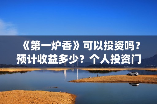 《第一炉香》可以投资吗？预计收益多少？个人投资门槛是？(第一炉香解读 知乎)