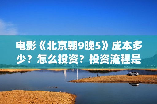电影《北京朝9晚5》成本多少？怎么投资？投资流程是什么？(北京朝9晚5票房)