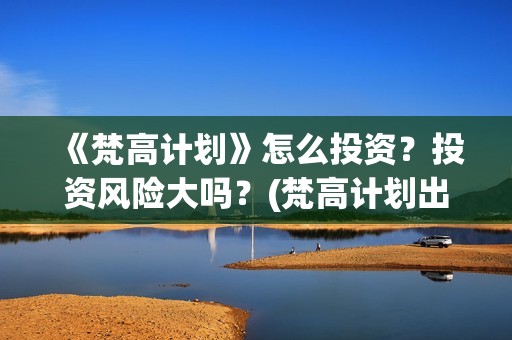 《梵高计划》怎么投资？投资风险大吗？(梵高计划出品方)