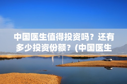 中国医生值得投资吗？还有多少投资份额？(中国医生好吗)