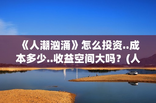 《人潮汹涌》怎么投资..成本多少..收益空间大吗？(人潮汹涌说的什么)