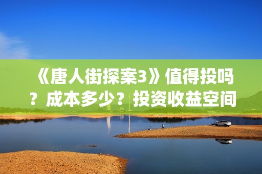 《唐人街探案3》值得投吗？成本多少？投资收益空间大吗？(唐人街探案3免费观看完整版电影高清中文)