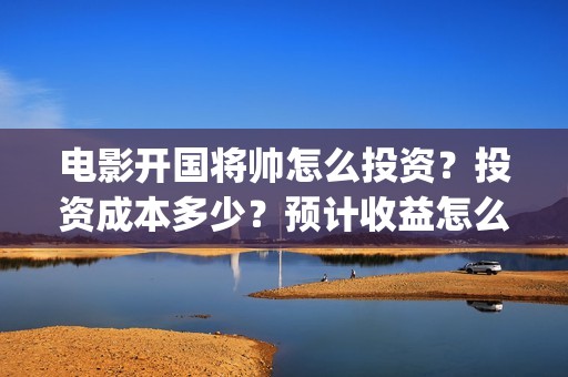 电影开国将帅怎么投资？投资成本多少？预计收益怎么样？(开国将帅主演)