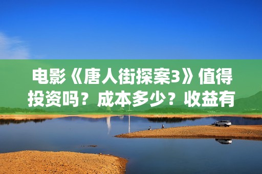 电影《唐人街探案3》值得投资吗？成本多少？收益有保障吗？(电影唐人街探案3免费视频完整版)