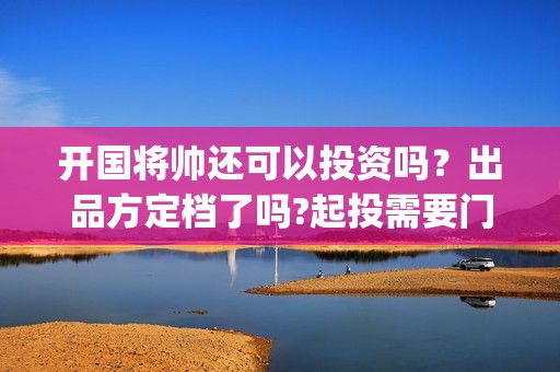 开国将帅还可以投资吗？出品方定档了吗?起投需要门槛吗？(开国将军还有没有)