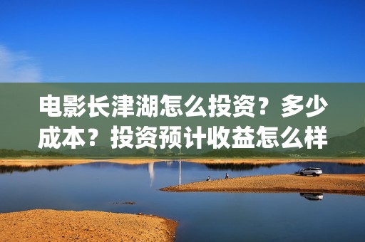 电影长津湖怎么投资？多少成本？投资预计收益怎么样？(电影长津湖在哪里)