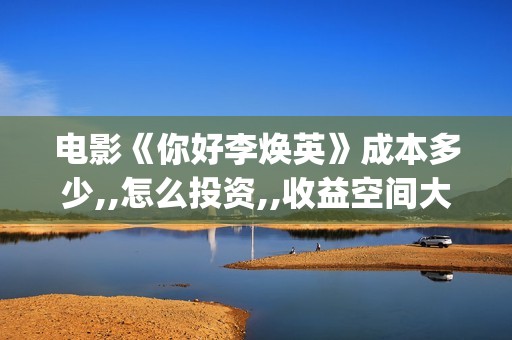 电影《你好李焕英》成本多少,,怎么投资,,收益空间大吗？(电影你好李焕英)