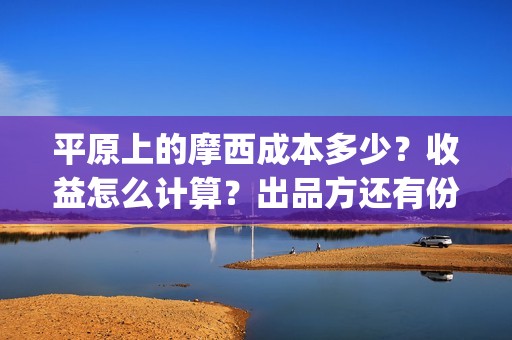 平原上的摩西成本多少？收益怎么计算？出品方还有份额吗？(平原上的摩西收录)