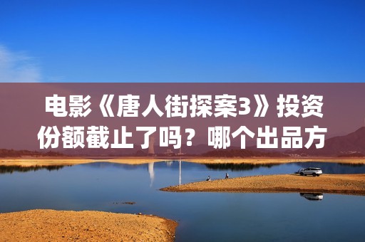 电影《唐人街探案3》投资份额截止了吗？哪个出品方还有份额？投资门槛多少？(电影唐人街探案1免费观看完整版在线观看)