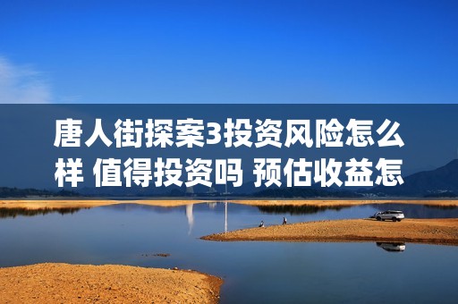 唐人街探案3投资风险怎么样 值得投资吗 预估收益怎么样(唐人街探案3投资方)