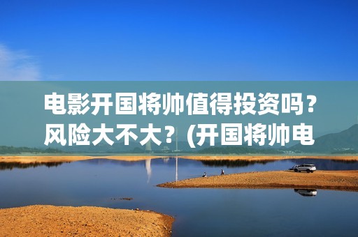 电影开国将帅值得投资吗？风险大不大？(开国将帅电影大全)