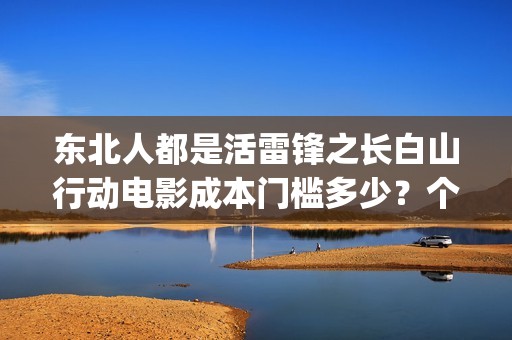 东北人都是活雷锋之长白山行动电影成本门槛多少？个人怎么参与？(东北人都是活雷锋歌曲原唱)