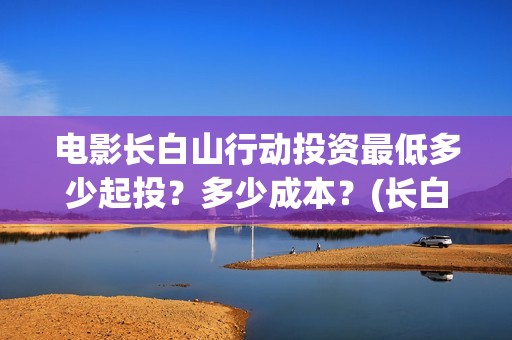 电影长白山行动投资最低多少起投？多少成本？(长白山行动演员阵容)