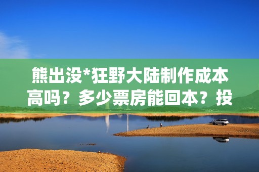 熊出没*狂野大陆制作成本高吗？多少票房能回本？投资能赚多少？(熊出没狂野大陆是哪一年的)