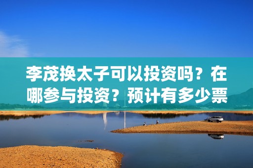 李茂换太子可以投资吗？在哪参与投资？预计有多少票房？(李茂换太子 百度网盘)
