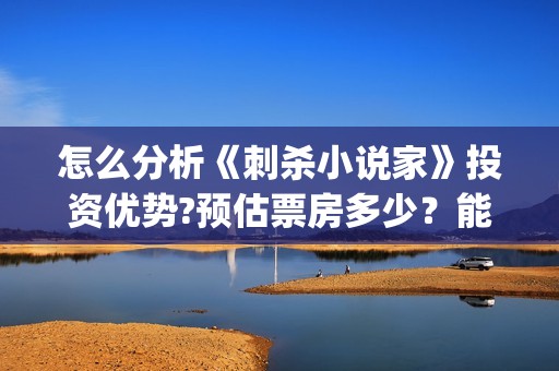 怎么分析《刺杀小说家》投资优势?预估票房多少？能否获得观众喜欢？(如何评价电影刺杀小说家)