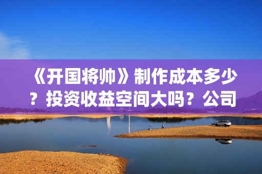 《开国将帅》制作成本多少？投资收益空间大吗？公司挂猫眼了吗？(开国将帅授勋1955剧照)