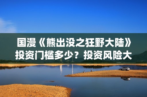 国漫《熊出没之狂野大陆》投资门槛多少？投资风险大吗?(熊出没之gsjh)