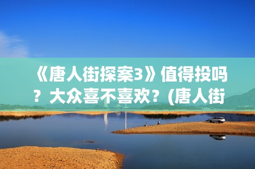 《唐人街探案3》值得投吗？大众喜不喜欢？(唐人街探案3免费观看完整版电影高清中文)