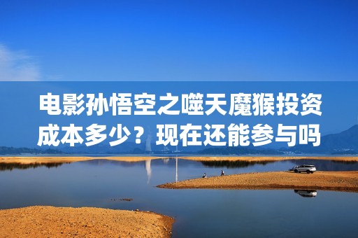 电影孙悟空之噬天魔猴投资成本多少？现在还能参与吗？(孙悟空之噬天魔猴免费播放)