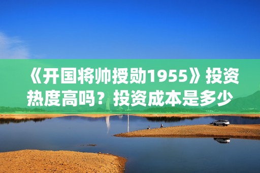 《开国将帅授勋1955》投资热度高吗？投资成本是多少？份额真实吗？(开国将领授勋)