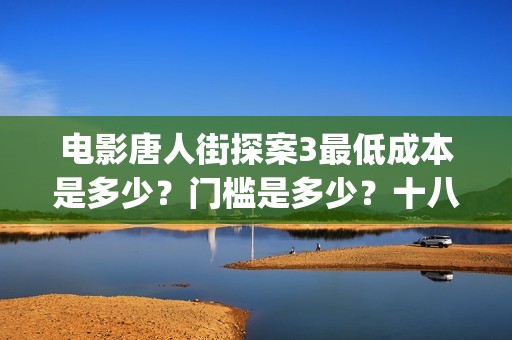 电影唐人街探案3最低成本是多少？门槛是多少？十八里店(电影唐人街探案2免费观看完整版)