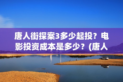 唐人街探案3多少起投？电影投资成本是多少？(唐人街探案多少年了)