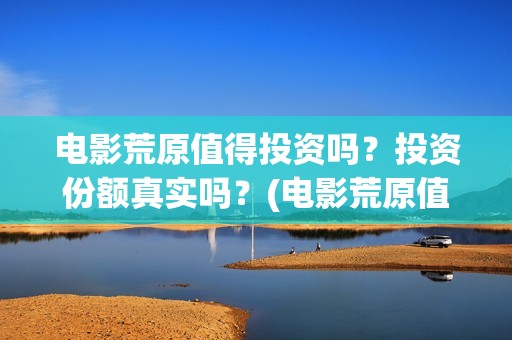 电影荒原值得投资吗？投资份额真实吗？(电影荒原值得投屏吗)
